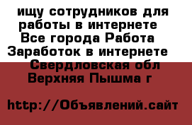 ищу сотрудников для работы в интернете - Все города Работа » Заработок в интернете   . Свердловская обл.,Верхняя Пышма г.